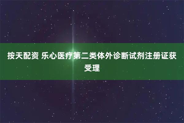 按天配资 乐心医疗第二类体外诊断试剂注册证获受理