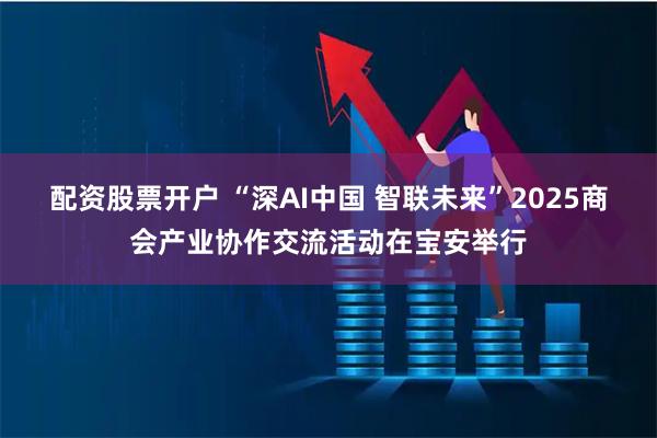 配资股票开户 “深AI中国 智联未来”2025商会产业协作交流活动在宝安举行