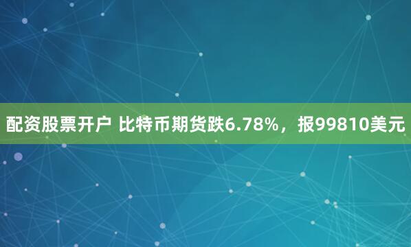 配资股票开户 比特币期货跌6.78%，报99810美元