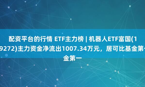 配资平台的行情 ETF主力榜 | 机器人ETF富国(159272)主力资金净流出1007.34万元,居可比基金第一