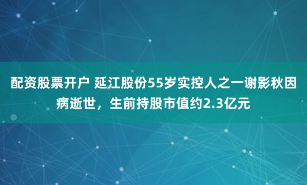 配资股票开户 延江股份55岁实控人之一谢影秋因病逝世，生前持股市值约2.3亿元